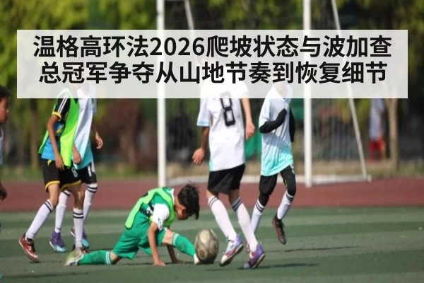 温格高环法2026爬坡状态与波加查总冠军争夺从山地节奏到恢复细节